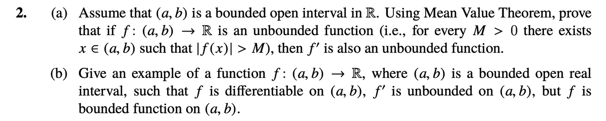 (a) Assume that (a, b) is a bounded open interval in R. Using Mean Value Theorem, prove
that if f: (a, b) → R is an unbounded function (i.e., for every M > 0 there exists
x E (a, b) such that |f (x)| > M), then f' is also an unbounded function.
(b) Give an example of a function f: (a, b) → R, where (a, b) is a bounded open real
interval, such that f is differentiable on (a, b), f' is unbounded on (a, b), but f is
bounded function on (a, b).
2.
