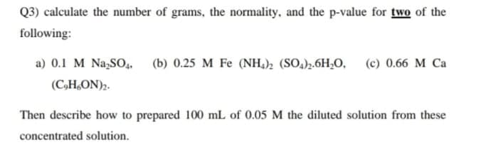 Q3) calculate the number of grams, the normality, and the p-value for two of the
following:
a) 0.1 M Na,SO,,
(b) 0.25 M Fe (NH,); (SO,),.6H,O,
(c) 0.66 M Ca
(C,H,ON)2.
Then describe how to prepared 100 mL of 0.05 M the diluted solution from these
concentrated solution.
