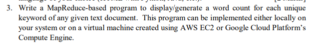 3. Write a MapReduce-based program to display/generate a word count for each unique
keyword of any given text document. This program can be implemented either locally on
your system or on a virtual machine created using AWS EC2 or Google Cloud Platform's
Compute Engine.