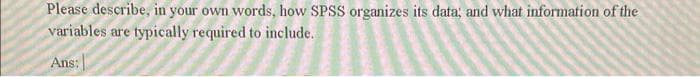 Please describe, in your own words, how SPSS organizes its data; and what information of the
variables are typically required to include.
Ans: