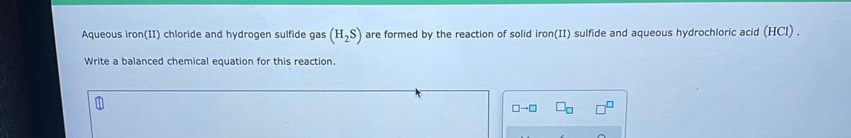 Aqueous iron(II) chloride and hydrogen sulfide gas (H,S)
are formed by the reaction of solid iron(II) sulfide and aqueous hydrochloric acid (HCl).
Write a balanced chemical equation for this reaction.
