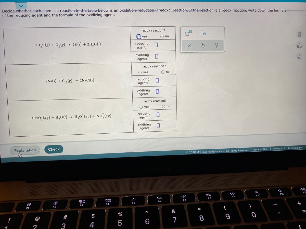 Decide whether each chemical reaction in the table below is an oxidation-reduction ("redox") reaction. If the reaction is a redox reaction, write down the formula
of the reducing agent and the formula of the oxidizing agent.
redox reaction?
O yes
O no
2H,S (g) + 0, (8) 28 (s) + 2H,0(1)
reducing
agent:
olo
oxidizing
agent:
redox reaction?
O yes
O no
2Na(s) + Cl, (g)
- 2NACI(s)
reducing
agent:
oxidizing
agent:
redox reaction?
O yes
O no
HNO, (aq) + H,0(1)
H,0 (aq) + NO, (aq)
reducing
agent:
oxidizing
agent:
Check
Privacy I Accessibility
Explanation
O 2020 McGraw-Hill Education. All Rights Reserved. Terms of Use
DD
11
DI
F10
F9
F8
F7
800
F6
F4
F3
F2
F1
&
#
$
%
9
@
6
7
2
3
4
江
8 LO
