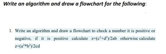 Write an algorithm and draw a flowchart for the following:
1. Write an algorithm and draw a flowchart to check a number it is positive or
negative, if it is positive calculate z-(c²+d)/2ab otherwise calculate
z-(a?*b?)/2cd
