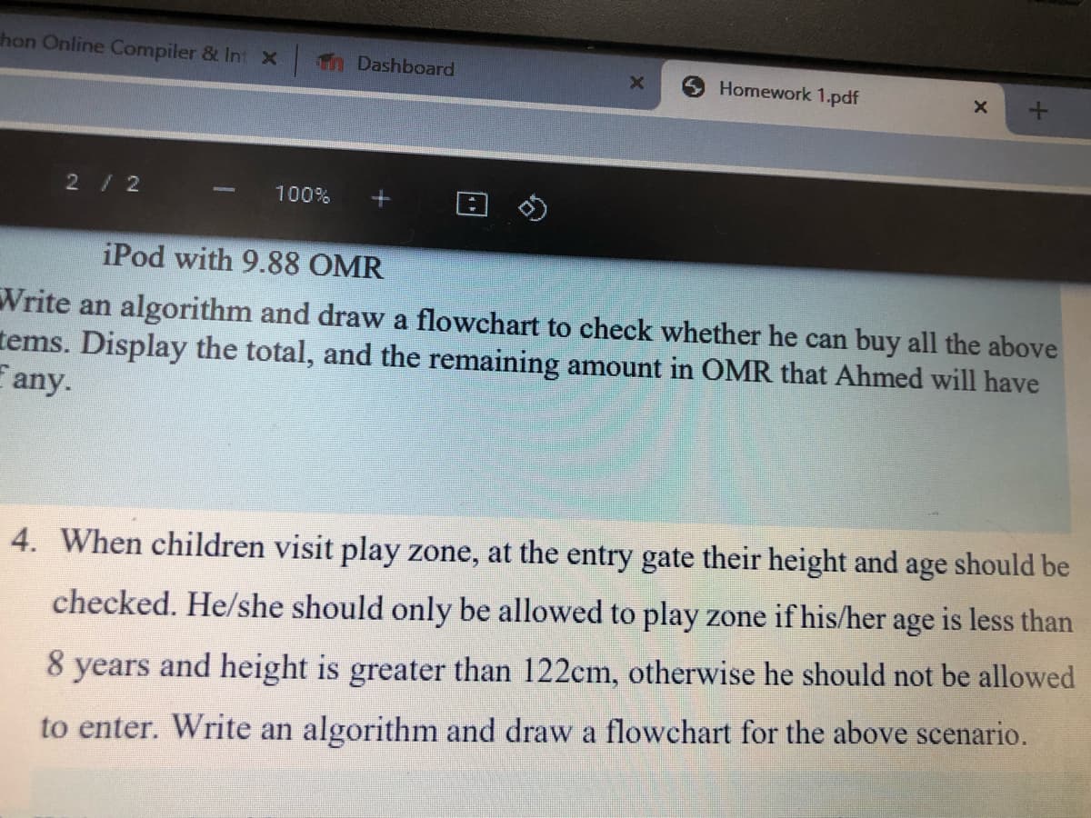 hon Online Compiler & Int x
in Dashboard
Homework 1.pdf
2/2
100%
iPod with 9.88 OMR
Write an algorithm and draw a flowchart to check whether he can buy all the above
tems. Display the total, and the remaining amount in OMR that Ahmed will have
E any.
4. When children visit play zone, at the entry gate their height and age should be
checked. He/she should only be allowed to play zone if his/her age is less than
8 years and height is greater than 122cm, otherwise he should not be allowed
to enter. Write an algorithm and draw a flowchart for the above scenario.
