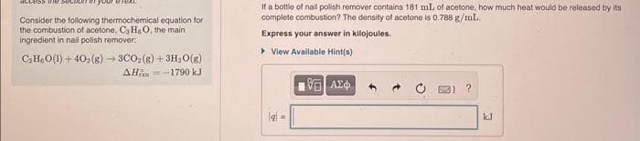 access
Consider the following thermochemical equation for
the combustion of acetone, C, H, O, the main
ingredient in nail polish remover:
C3H₂O(l) +40₂(g) → 3CO₂(g) + 3H₂O(g)
AH-1790 kJ
If a bottle of nail polish remover contains 181 mL of acetone, how much heat would be released by its
complete combustion? The density of acetone is 0.788 g/mL.
Express your answer in kilojoules.
> View Available Hint(s)
q=
195] ΑΣΦ
?
kJ