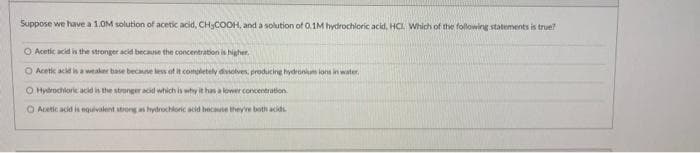 Suppose we have a 1.0M solution of acetic acid, CH₂COOH, and a solution of 0.1M hydrochloric acid, HCI. Which of the following statements is true?
O Acetic acid is the stronger acid because the concentration is higher.
O Acetic acid is a weaker base because less of it completely dissolves, producing hydronium ions in water.
O Hydrochloric acid is the stronger acid which is why it has a lower concentration
O Acetic acid is equivalent strong as hydrochloric acid because they've both acids