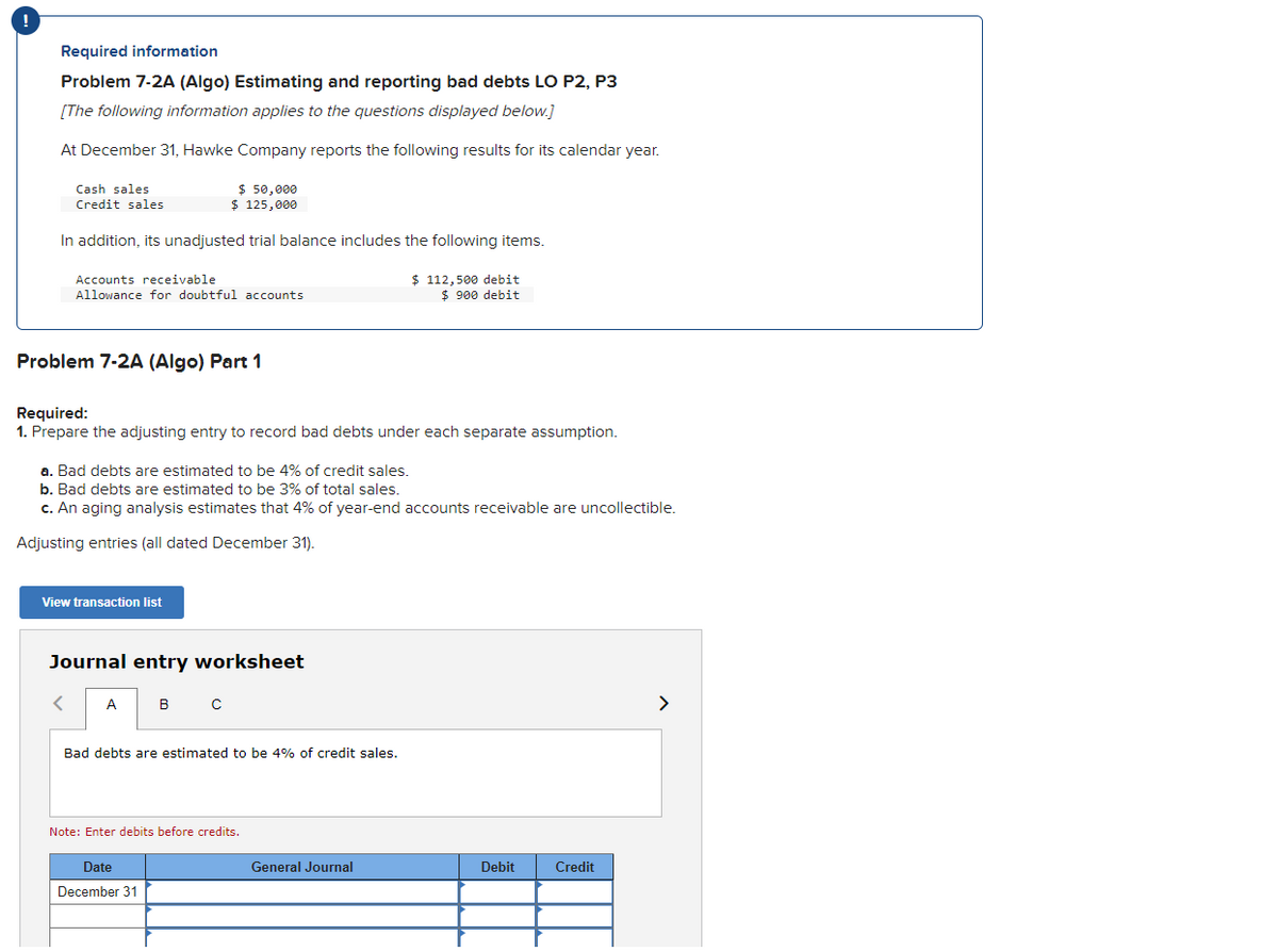 !
Required information
Problem 7-2A (Algo) Estimating and reporting bad debts LO P2, P3
[The following information applies to the questions displayed below.]
At December 31, Hawke Company reports the following results for its calendar year.
Cash sales
Credit sales
In addition, its unadjusted trial balance includes the following items.
Accounts receivable
Allowance for doubtful accounts
Problem 7-2A (Algo) Part 1
$ 50,000
$ 125,000
Required:
1. Prepare the adjusting entry to record bad debts under each separate assumption.
View transaction list
<
a. Bad debts are estimated to be 4% of credit sales.
b. Bad debts are estimated to be 3% of total sales.
c. An aging analysis estimates that 4% of year-end accounts receivable are uncollectible.
Adjusting entries (all dated December 31).
Journal entry worksheet
A
в с
Bad debts are estimated to be 4% of credit sales.
Date
December 31
Note: Enter debits before credits.
$ 112,500 debit
$ 900 debit
General Journal
Debit
Credit
>