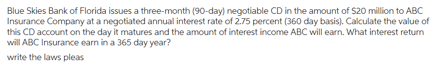 Blue Skies Bank of Florida issues a three-month (90-day) negotiable CD in the amount of $20 million to ABC
Insurance Company at a negotiated annual interest rate of 2.75 percent (360 day basis). Calculate the value of
this CD account on the day it matures and the amount of interest income ABC will earn. What interest return
will ABC Insurance earn in a 365 day year?
write the laws pleas