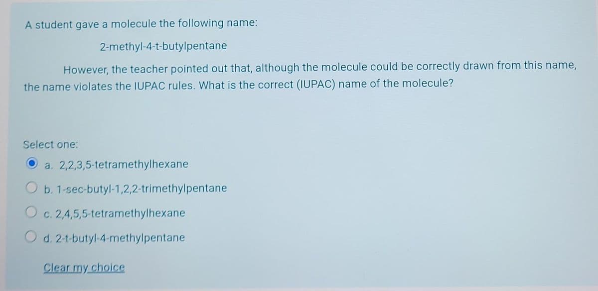 A student gave a molecule the following name:
2-methyl-4-t-butylpentane
However, the teacher pointed out that, although the molecule could be correctly drawn from this name,
the name violates the IUPAC rules. What is the correct (IUPAC) name of the molecule?
Select one:
a.
O b.
Oc. 2,4,5,5-tetramethylhexane
O d. 2-t-butyl-4-methylpentane
Clear my choice
2,2,3,5-tetramethylhexane
1-sec-butyl-1,2,2-trimethylpentane.