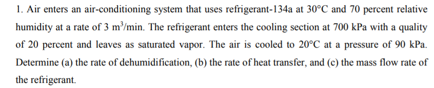 1. Air enters an air-conditioning system that uses refrigerant-134a at 30°C and 70 percent relative
humidity at a rate of 3 m³/min. The refrigerant enters the cooling section at 700 kPa with a quality
of 20 percent and leaves as saturated vapor. The air is cooled to 20°C at a pressure of 90 kPa.
Determine (a) the rate of dehumidification, (b) the rate of heat transfer, and (c) the mass flow rate of
the refrigerant.
