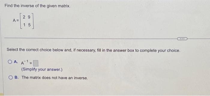 Find the inverse of the given matrix.
A=
29
15
Select the correct choice below and, if necessary, fill in the answer box to complete your choice.
OA. A=
(Simplify your answer.)
B. The matrix does not have an inverse.