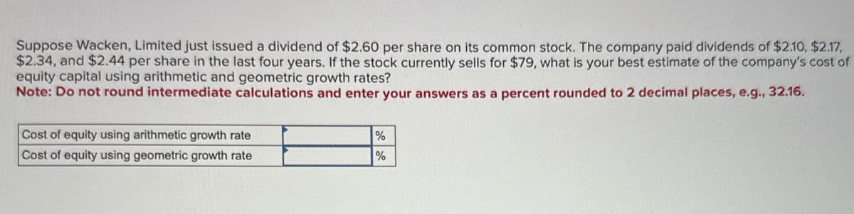 Suppose Wacken, Limited just issued a dividend of $2.60 per share on its common stock. The company paid dividends of $2.10, $2.17,
$2.34, and $2.44 per share in the last four years. If the stock currently sells for $79, what is your best estimate of the company's cost of
equity capital using arithmetic and geometric growth rates?
Note: Do not round intermediate calculations and enter your answers as a percent rounded to 2 decimal places, e.g., 32.16.
Cost of equity using arithmetic growth rate
Cost of equity using geometric growth rate
%
%