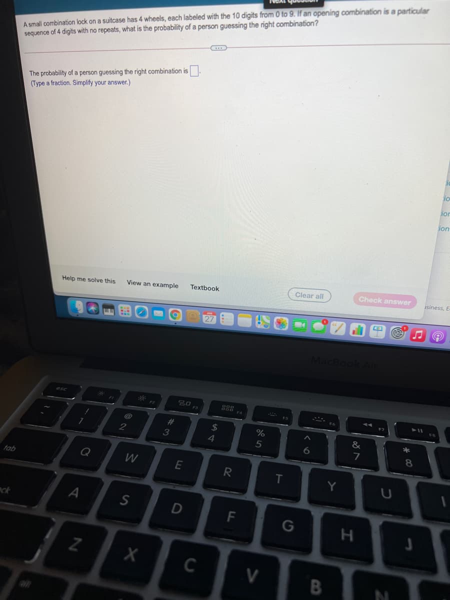 A small combination lock on a suitcase has 4 wheels, each labeled with the 10 digits from 0 to 9. If an opening combination is a particular
sequence of 4 digits with no repeats, what is the probability of a person guessing the right combination?
The probability of a person guessing the right combination is
(Type a fraction. Simplify your answer.)
io
ior
ion
Clear all
Check answer
isiness, E
View an example
Textbook
Help me solve this
MacBook Air
esc
23
2$
%
&
*
2
3
4
8.
Q
tab
E
T.
Y
U
A
nck
F
C
