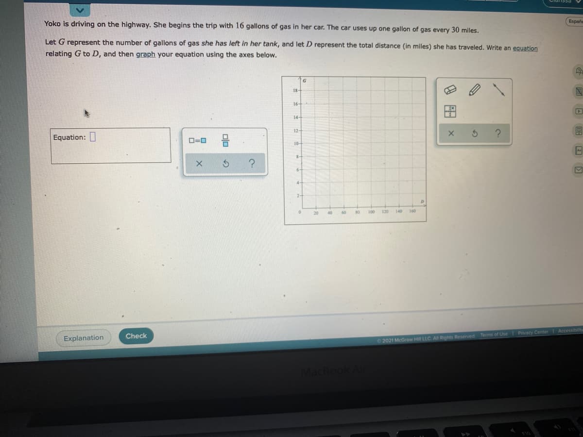 Yoko is driving on the highway. She begins the trip with 16 gallons of gas in her car. The car uses up one gallon of gas every 30 miles.
Españe
Let G represent the number of gallons of gas she has left in her tank, and let D represent the total distance (in miles) she has traveled. Write an equation
relating G to D, and then graph your equation using the axes below.
18-
16-
14-
12-
Equation: I
10-
6-
2-
20
40
60
100
120
140
160
Check
Explanation
2021 McGraw Hill LLC Al Rights Reserved Terms of Use Privacy Center Accessibily
Book Air
9 图x
