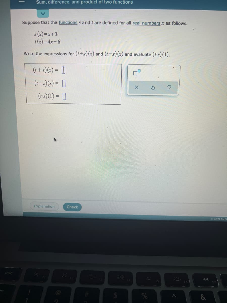 Sum, difference, and product of two functions
Suppose that the functions s and t are defined for all real numbers x as follows.
s (x) =x+3
t(x)=4x-6
Write the expressions for (t+s)(x) and (t-s)(x) and evaluate (t's) (1).
(++s)(*) = |
(1-s)(*) = ]
(ts)(1) = ]
Explanation
Check
O2021 McG
esc
DOo
OO0
F6
F7
%23
%
