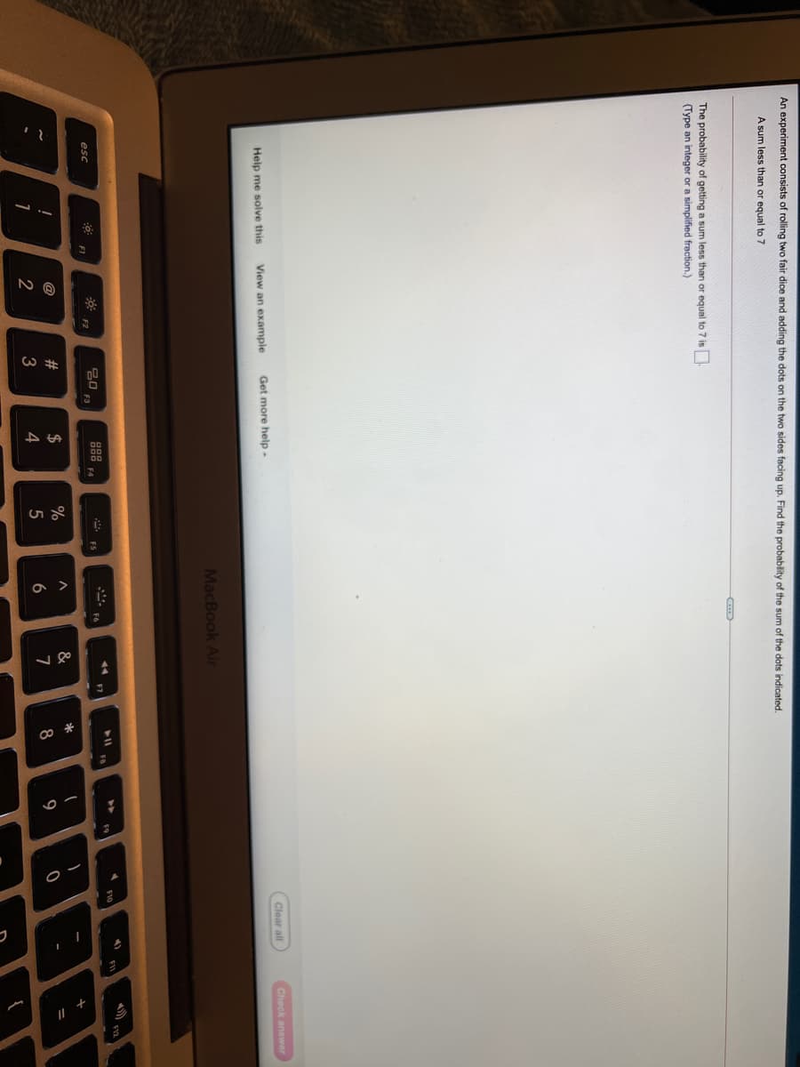 a >
An experiment consists of rolling two fair dice and adding the dots on the two sides facing up. Find the probability of the sum of the dots indicated.
A sum less than or equal to 7
The probability of getting a sum less than or equal to 7 is
(Type an integer or a simplified fraction.)
Clear all
Check answer
Help me solve this
View an example
Get more help-
MacBook Air
F10
F9
20
F3
888
esc
F2
F1
#
$
%
&
@
6
7
9
2
4
