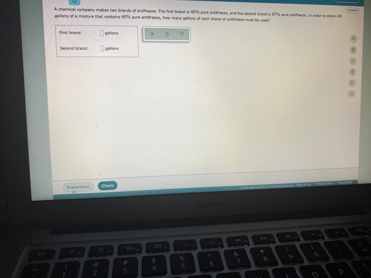 A chemical company makes two brands of antifreeze. The first brand is 40% pure antifreeze, and the second brand is 65% pure antifreeze. In order to obtain 60
gallons of a mixture that oontains 60% pure antifreeze, how many gallons of each brand of antifreeze must be used?
Español
First brand:
I gallons
I gallons
Second brand:
Explanation
Check
Pivacy Center
Accessibilty
2021 McGraw Hill LLC
Reserved Terms of Use
MacBook Air
F5
F4
esc
&
%23
24
%
8.
4
2
回田 @ 回

