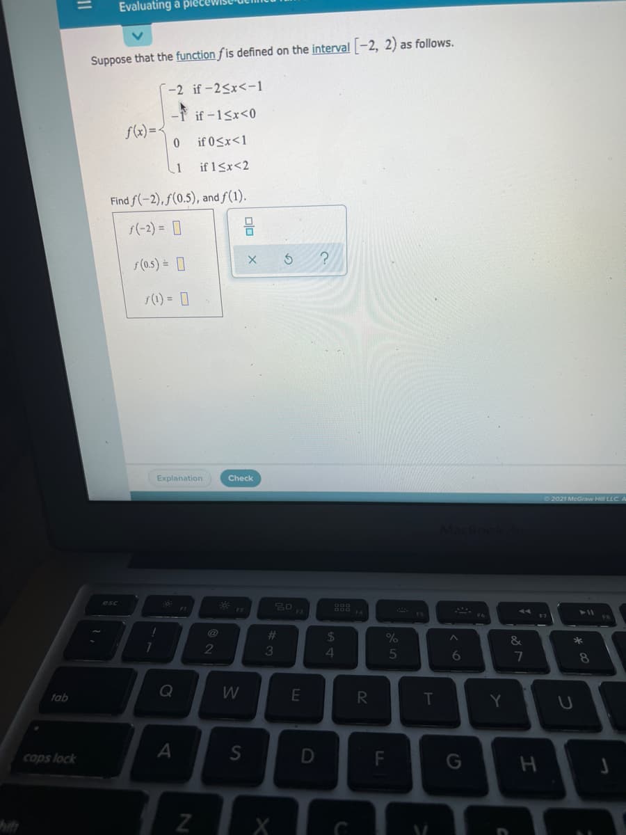 Evaluating a piet
Suppose that the function f is defined on the interval -2, 2) as follows.
--2 if-2<x<-1
if-1Sx<0
f(x)=<
if 0<x<1
if 1<x<2
Find f(-2), f(0.5), and f(1).
s(-2) = 0
s(0.5) = 0
s(1) = 0
Explanation
Check
2021 McGraw Hill LLC. A
esc
13
411
%23
24
*
2
3
4
6.
7
8.
Q
W
R
T
tab
cops lock
F
a >
