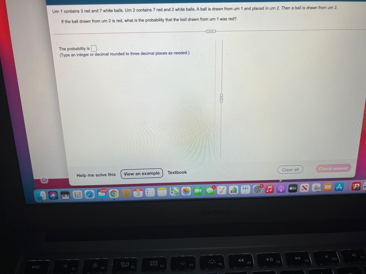 Um 1 contains 3 red and 7 white balls. Um 2 contains 7 red and 2 white balls. A ball is drawn from urn 1 and placed in um 2. Then a ball is drawn from um 2.
If the ball drawn from um 2 is red, what is the probability that the ball drawn from urn 1 was red?
The probability is
(Type an integer or decimal rounded to three decimal places as needed.)
Help me solve this
View an example
Textbook
Clear all
Check answer
6.503
tv
AA
3
MacBook
esc
20
F1
F2
F3
