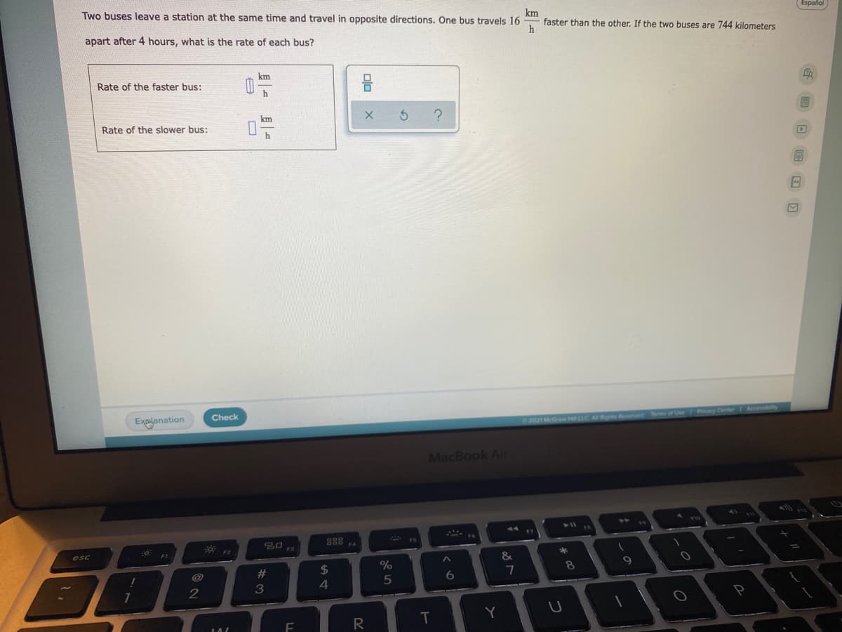 Two buses leave a station at the same time and travel in opposite directions. One bus travels 16
km
faster than the other. If the two buses are 744 kilometers
Español
apart after 4 hours, what is the rate of each bus?
km
Rate of the faster bus:
h
km
Rate of the slower bus:
h
Explanation
Check
Accessbty
2021 McGraw Hill LLC A Rghts Reserved
er of
Pvacy Center
MacBook Ai
2)
T10
888
F5
* F2
F4
esc
F3
F1
*
&
#3
2$
%
8
9.
6
3
4
Y
R
Dlo
