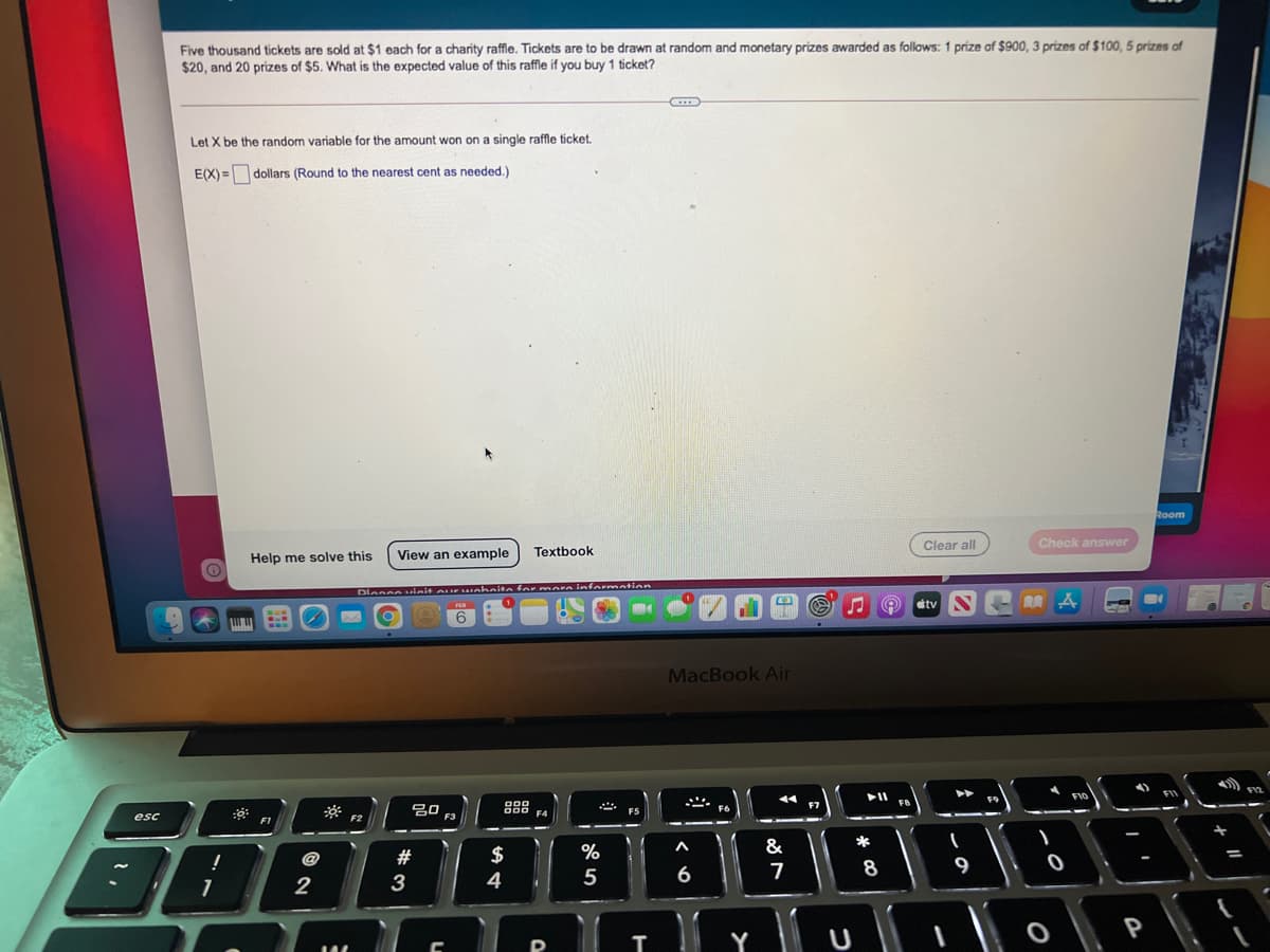 Five thousand tickets are sold at $1 each for a charity raffle. Tickets are to be drawn at random and monetary prizes awarded as follows: 1 prize of $900, 3 prizes of $100, 5 prizes of
$20, and 20 prizes of $5. What is the expected value of this raffle if you buy 1 ticket?
Let X be the random variable for the amount won on a single raffle ticket.
E(X) =dollars (Round to the nearest cent as needed.)
Room
Clear all
Check answer
Help me solve this
View an example
Textbook
Dlesceuieit o F ahnite for more innformation
etv S-
RA A
FEB
6
...
MacBook Air
F12
FIO
20 F3
888
F4
F7
F5
esc
F1
$
%
&
*
8
9
4
5
6
2
P
Y
T
# 3
