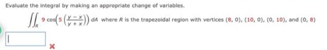 Evaluate the integral by making an appropriate change of variables.
9 cos(5(x+x)) dA
dA where R is the trapezoidal region with vertices (8, 0), (10, 0), (0, 10), and (0, 8)
×