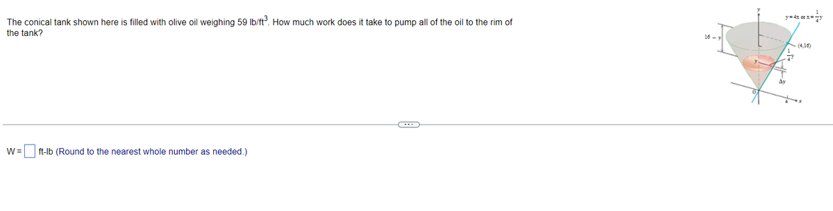 The conical tank shown here is filled with olive oil weighing 59 lb/ft³. How much work does it take to pump all of the oil to the rim of
the tank?
W= ft-lb (Round to the nearest whole number as needed.)
16-y
y = 4x or x==y
(4,16)