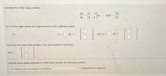 Consider the initial value problem
(a) Find the eigenvalues and eigenvectors for the coefficient matrix.
(b) Solve the initial value problem. Give your solution in real form.
x(t)
181
dx
dt
181
Use the phase plotter pplane9.m in MATLAB to answer the following question.
An ellipse with clockwise orientation
and A₂
x(0)
1. Describe the trajectory.
V₂
1.81