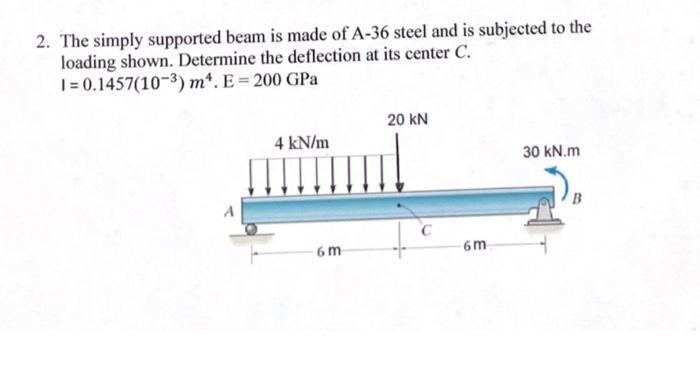 2. The simply supported beam is made of A-36 steel and is subjected to the
loading shown. Determine the deflection at its center C.
1= 0.1457(10-³) m¹. E = 200 GPa
4 kN/m
6m
20 KN
6m
30 kN.m
B