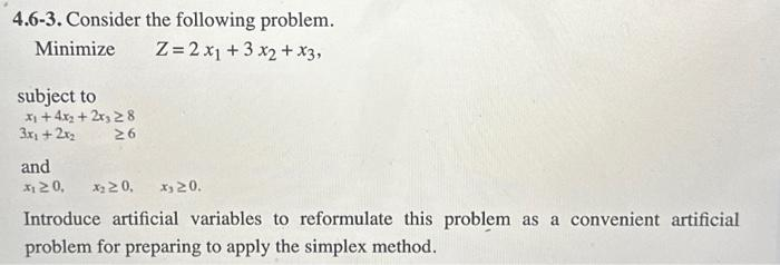 4.6-3. Consider the following problem.
Z=2x₁ + 3x₂ + x3,
Minimize
subject to
x₁ +4x₂+2x328
3x₂ + 2x₂
26
and
₁20, X₂20, x 20.
Introduce artificial variables to reformulate this problem as a convenient artificial
problem for preparing to apply the simplex method.