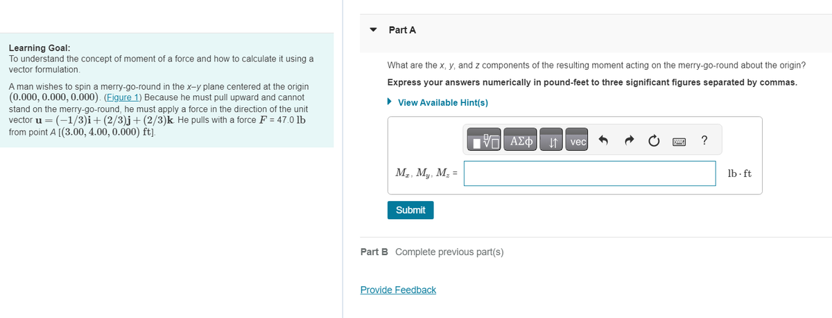 Learning Goal:
To understand the concept of moment of a force and how to calculate it using a
vector formulation.
A man wishes to spin a merry-go-round in the x-y plane centered at the origin
(0.000, 0.000, 0.000). (Figure 1) Because he must pull upward and cannot
stand on the merry-go-round, he must apply a force in the direction of the unit
vector u = (-1/3)i+(2/3)j+(2/3) k. He pulls with a force F = 47.0 lb
from point A[(3.00, 4.00, 0.000) ft].
Part A
What are the x, y, and z components of the resulting moment acting on the merry-go-round about the origin?
Express your answers numerically in pound-feet to three significant figures separated by commas.
► View Available Hint(s)
VE ΑΣΦ
Mz, My, M₂ =
Submit
Part B Complete previous part(s)
Provide Feedback
vec
?
lb-ft