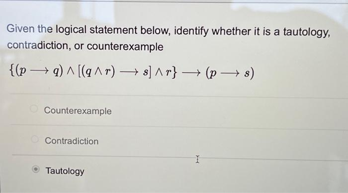 Given the logical statement below, identify whether it is a tautology,
contradiction, or counterexample
{(pq) ^ [(q^r) → s] ^r} → (p → s)
- -
Counterexample
Contradiction
Tautology
I