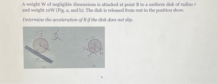 A weight W of negligible dimensions is attacked at point B to a uniform disk of radius r
and weight 10W (Fig. a, and b). The disk is released from rest in the position show.
Determine the acceleration of B if the disk does not slip.
30
£.
10%