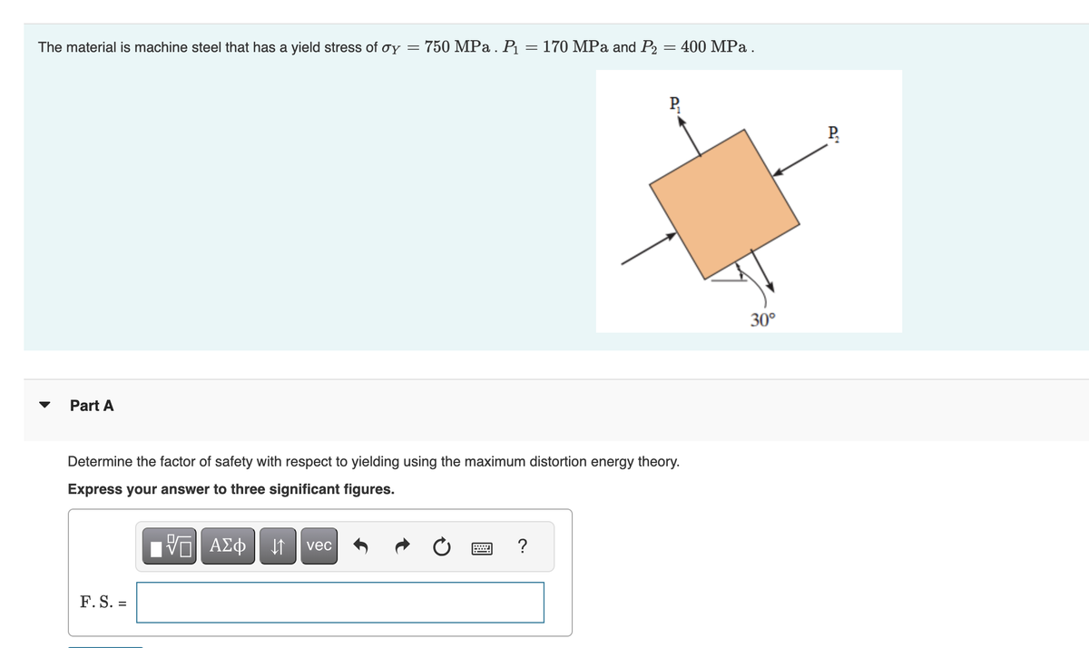 The material is machine steel that has a yield stress of oy = 750 MPa. P₁ = 170 MPa and P₂ = 400 MPa.
Part A
Determine the factor of safety with respect to yielding using the maximum distortion energy theory.
Express your answer to three significant figures.
VE ΑΣΦ ↓↑ vec
F. S. =
=
P₁
?
30°
P