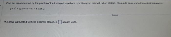 Find the area bounded by the graphs of the indicated equations over the given interval (when stated). Compute answers to three decimal places.
y=x² +3; y=4x-4; -1sx52
The area, calculated to three decimal places, is square units.