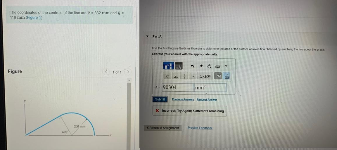 The coordinates of the centroid of the line are = 332 mm and y =
118 mm (Figure 1)
Figure
60%
200 mm
< 1 of 1 >
Y
Part A
Use the first Pappus-Guldinus theorem to determine the area of the surface of revolution obtained by revolving the line about the z axis
Express your answer with the appropriate units.
LÅ
xa Xb f
A = 90304
.
20
X-10
mm²
<XI
Submit Previous Answers Request Answer
X Incorrect; Try Again; 5 attempts remaining
< Return to Assignment Provide Feedback
?
F
660