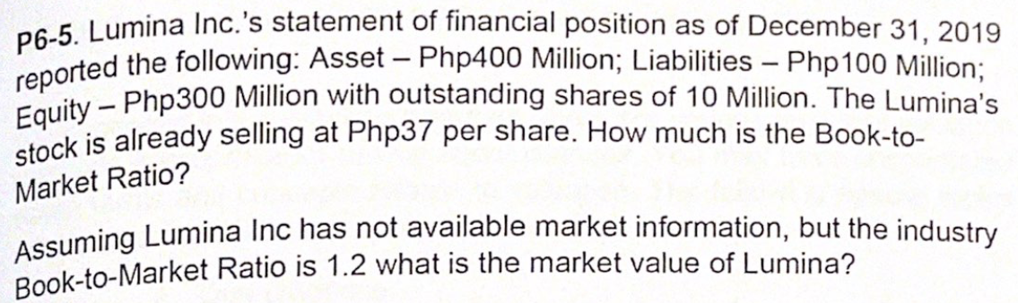 Book-to-Market Ratio is 1.2 what is the market value of Lumina?
stock is already selling at Php37 per share. How much is the Book-to-
Assuming Lumina Inc has not available market information, but the industry
Equity - Php300 Million with outstanding shares of 10 Million. The Lumina's
reported the following: Asset – Php400 Million; Liabilities – Php100 Million;
P6-5. Lumina Inc.'s statement of financial position as of December 31, 2019
Market Ratio?
