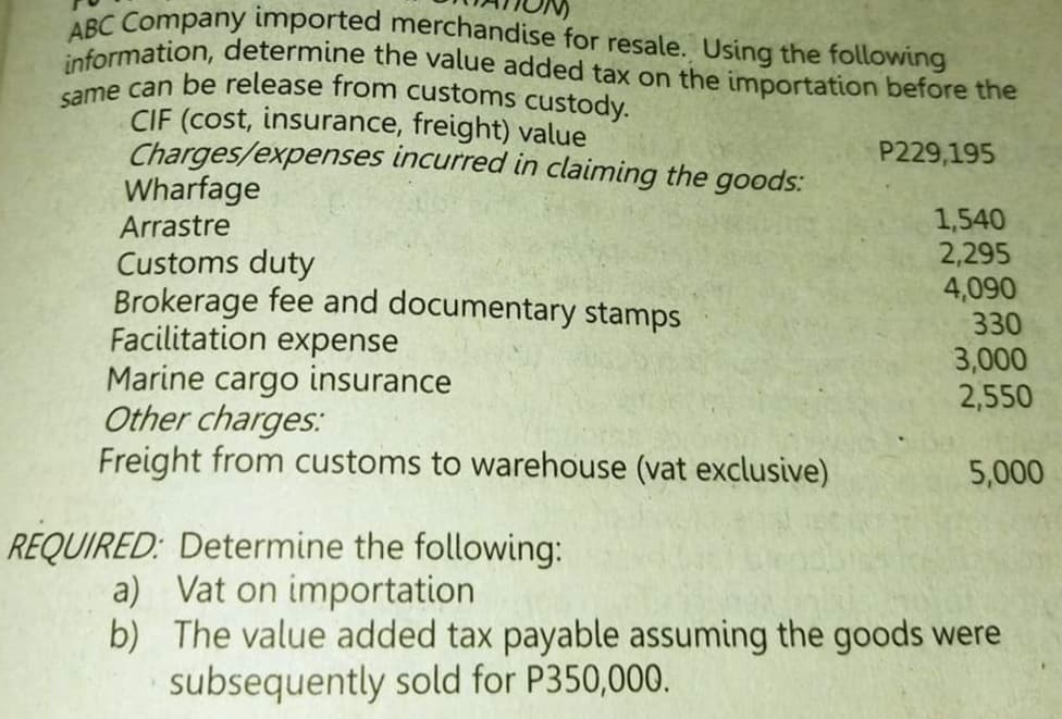 same can be release from customs custody.
information, determine the value added tax on the importation before the
ABC Company imported merchandise for resale. Using the following
CIF (cost, insurance, freight) value
Charges/expenses incurred in claiming the goods:
Wharfage
P229,195
1,540
2,295
4,090
330
3,000
2,550
Arrastre
Customs duty
Brokerage fee and documentary stamps
Facilitation expense
Marine cargo insurance
Other charges:
Freight from customs to warehouse (vat exclusive)
5,000
REQUIRED: Determine the following:
a) Vat on importation
b) The value added tax payable assuming the goods were
subsequently sold for P350,000.
