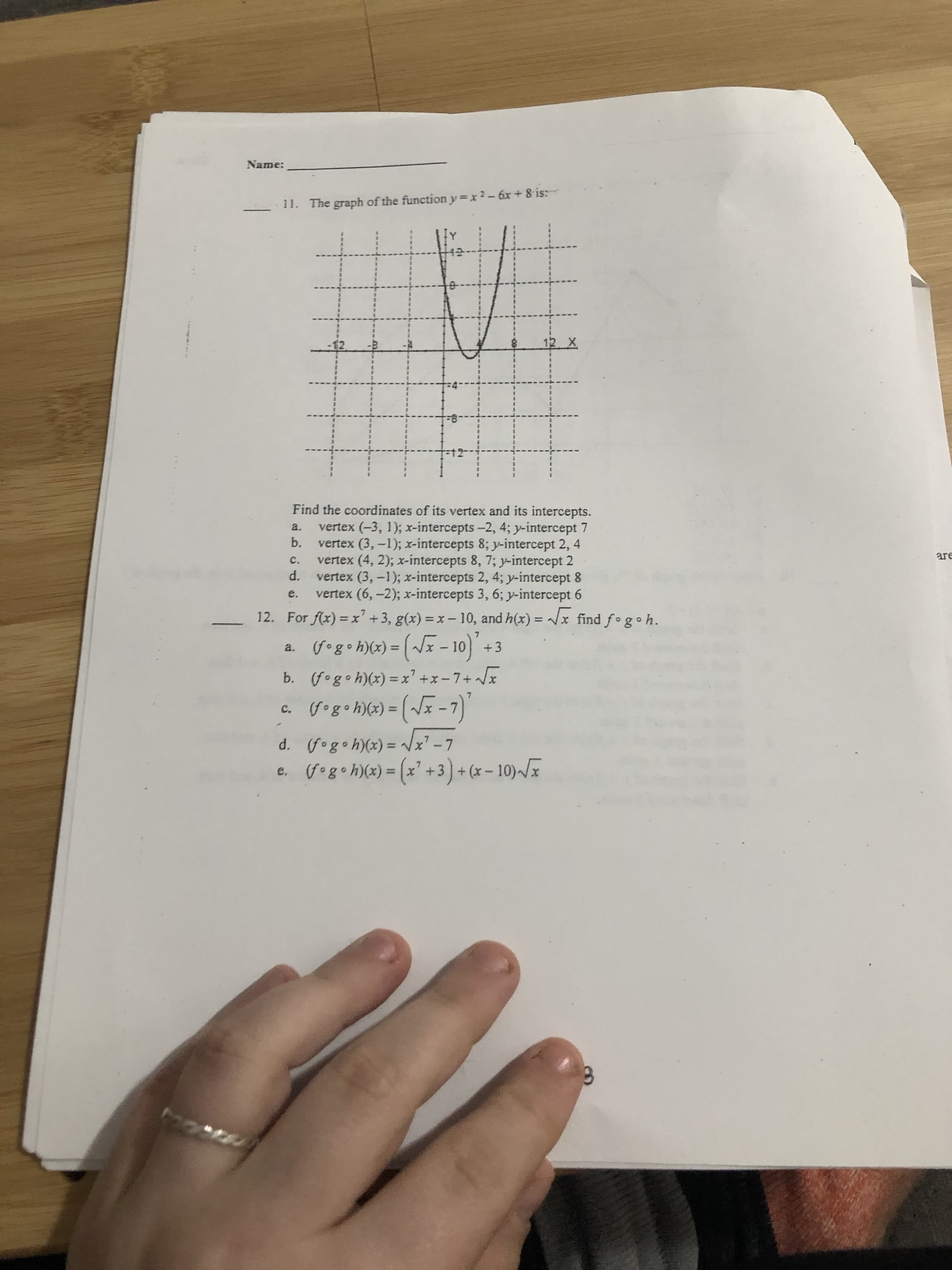 Name:
-11. The graph of the function y=x2-6x+ 8 is:
12 X
Find the coordinates of its vertex and its intercepts.
vertex (-3, 1); x-intercepts-2, 4; y-intercept 7
b.
a.
vertex (3,-1); x-intercepts 8; y-intercept 2, 4
vertex (4, 2); x-intercepts 8, 7; y-intercept 2
d.
are
c.
vertex (3, -1); x-intercepts 2, 4; y-intercept 8
vertex (6,-2); x-intercepts 3, 6; y-intercept 6
For f(x) = x' +3, g(x) = x- 10, and h(x) = x find fogoh.
e.
12.
%3D
%3D
(fog•h)(x) = (~F - 10) +3
(fogoh)(x) = x' +x-7+ /x
gogoh)(x) = (~x -7)'
a.
b.
%3D
C.
d. (fogoh)(x) = /x -7
e. fogoh)(x) = (x' +3)+ (x – 10)~/x
%3D
%3D
