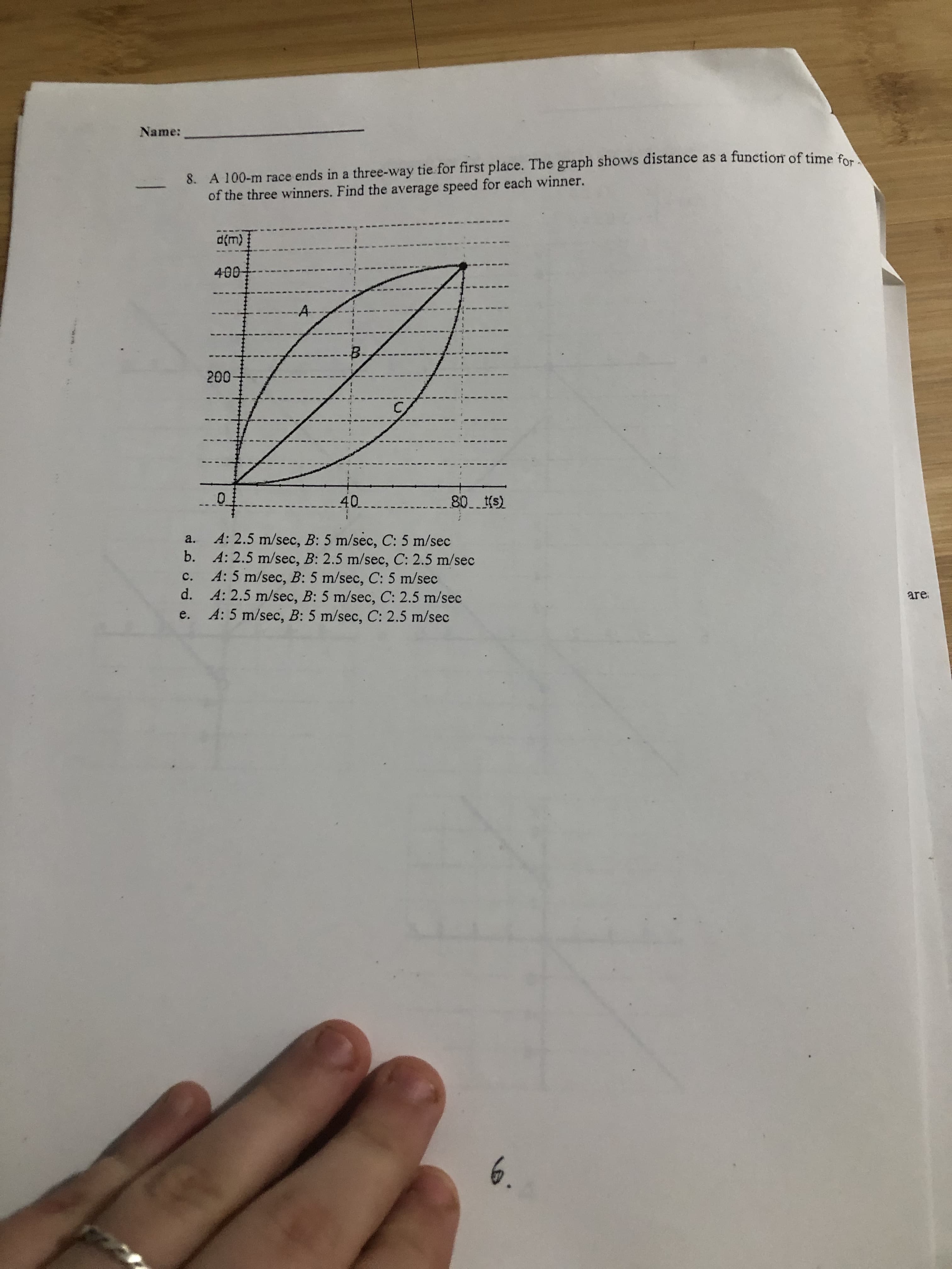 Name:
8. A 100-m race ends in a three-way tie for first place. The graph shows distance as a function of time
of the three winners. Find the average speed for each winner.
d(m)
400-
B.
200
40
80. s)
A: 2.5 m/sec, B: 5 m/sec, C: 5 m/sec
b. A: 2.5 m/sec, B: 2.5 m/sec, C: 2.5 m/sec
A: 5 m/sec, B: 5 m/sec, C: 5 m/sec
d. A: 2.5 m/sec, B: 5 m/sec, C: 2.5 m/sec
A: 5 m/sec, B: 5 m/sec, C: 2.5 m/sec
a.
C.
are
e.
6.
