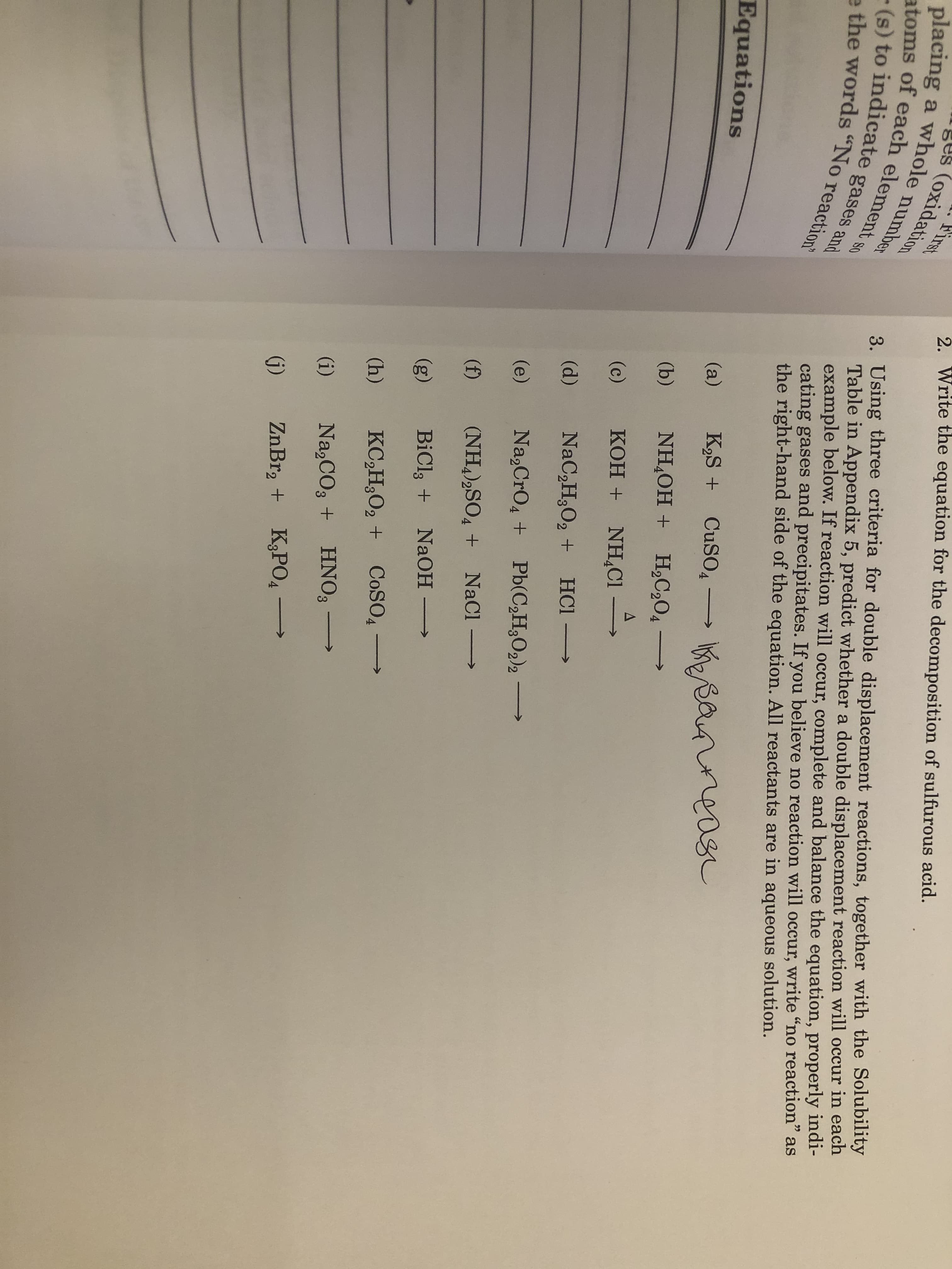 First
2. Write the equation for the decomposition of sulfurous acid.
placing a whole number
atoms of each element s0
(s) to indicate gases and
athe wordsNo reaction
3. Using three criteria for double displacement reactions, together with the Solubility
Table in Appendix 5, predict whether a double displacement reaction will occur in each
example below. If reaction will occur, complete and balance the equation, properly indi-
cating gases and precipitates. If you believe no reaction will occur, write "no reaction" as
the right-hand side of the equation. All reactants are
in
aqueous solution.
Equations
K2S CuSO4
a
(a)
(b)
NH OH H2C204-
A
(c)
KOH NHCI
(d)
NaC2H3O2 +
HCl
(e)
Na2CrO4 +
Pb(C2H2O2)2-
(f)
(NH4 2SO4 NaCl-
(g)
BiCl3 NaOH
(h)
KC2H3O2 +COSO4
(i)
Na,CO3 +
HNO8
ZnBr2 +
K,РОД
4
(i)
