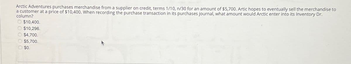 Arctic Adventures purchases merchandise from a supplier on credit, terms 1/10, n/30 for an amount of $5,700. Artic hopes to eventually sell the merchandise to
a customer at a price of $10,400. When recording the purchase transaction in its purchases journal, what amount would Arctic enter into its Inventory Dr.
column?
O $10,400.
$10,296.
$4,700.
$5,700.
O $0.