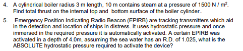 4. A cylindrical boiler radius 3 m length, 10 m contains steam at a pressure of 1500 N / m.
Find total thrust on the internal top and bottom surface of the boiler cylinder.
5. Emergency Position Indicating Radio Beacon (EPIRB) are tracking transmitters which aid
in the detection and location of ships in distress. It uses hydrostatic pressure and once
immersed in the required pressure it is automatically activated. A certain EPIRB was
activated in a depth of 4.0m, assuming the sea water has an R.D. of 1.025, what is the
ABSOLUTE hydrostatic pressure required to activate the device?
