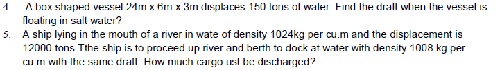 A box shaped vessel 24m x 6m x 3m displaces 150 tons of water. Find the draft when the vessel is
floating in salt water?
5. A ship lying in the mouth of a river in wate of density 1024kg per cu.m and the displacement is
12000 tons. Tthe ship is to proceed up river and berth to dock at water with density 1008 kg per
cu.m with the same draft. How much cargo ust be discharged?
4.
