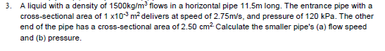 3. A liquid with a density of 1500kg/m³ flows in a horizontal pipe 11.5m long. The entrance pipe with a
cross-sectional area of 1 x103 m? delivers at speed of 2.75m/s, and pressure of 120 kPa. The other
end of the pipe has a cross-sectional area of 2.50 cm2 Calculate the smaller pipe's (a) flow speed
and (b) pressure.
