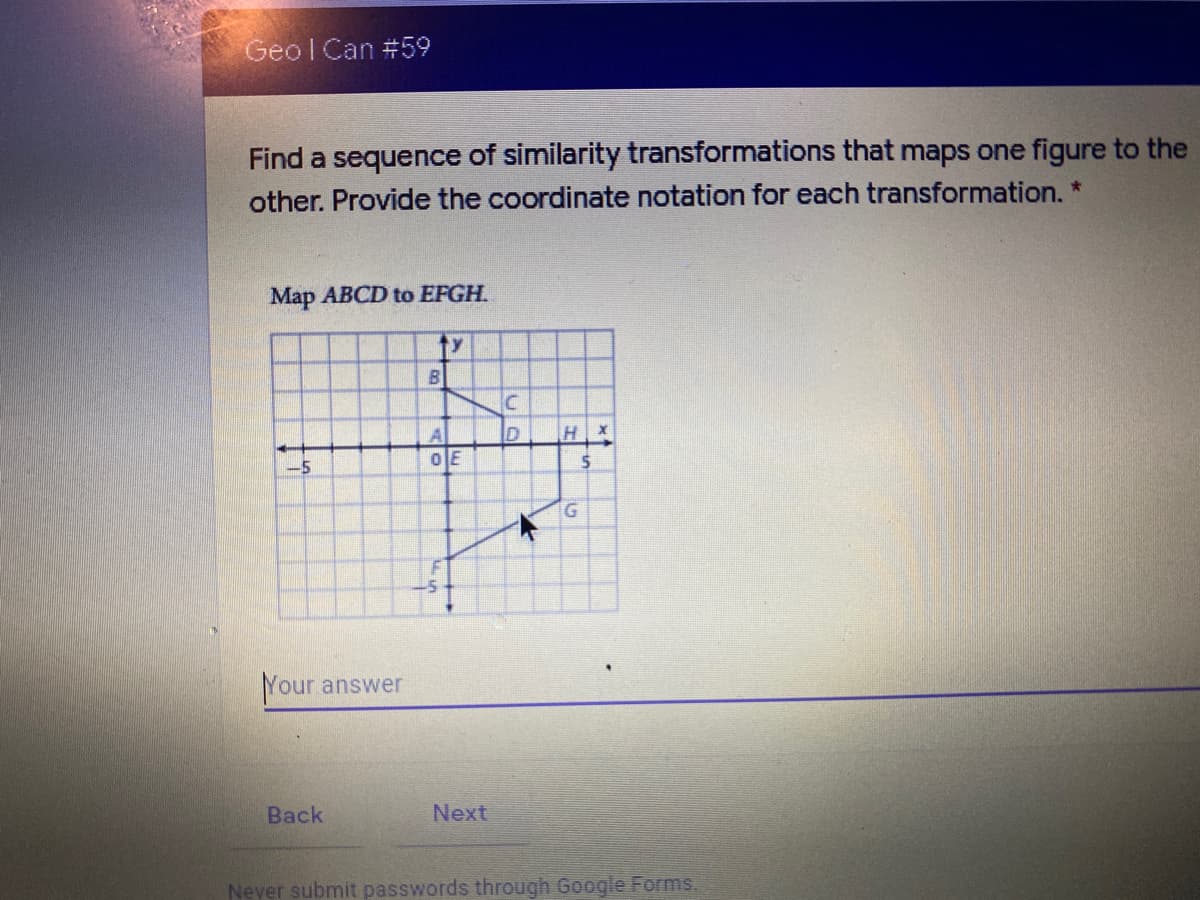 Geol Can #59
Find a sequence of similarity transformations that maps one figure to the
other. Provide the coordinate notation for each transformation.
Map ABCD to EFGH.
ty
-5
G.
Your answer
Вack
Next
Never submit passwords through Google Forms.
