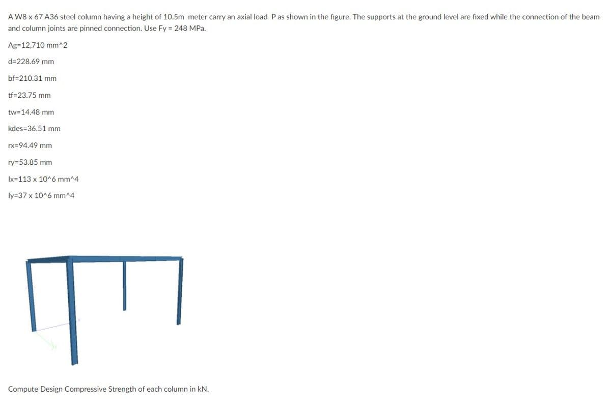 A W8 x 67 A36 steel column having a height of 10.5m meter carry an axial load P as shown in the figure. The supports at the ground level are fixed while the connection of the beam
and column joints are pinned connection. Use Fy = 248 MPa.
Ag=12,710 mm^2
d=228.69 mm
bf=210.31 mm
tf-23.75 mm
tw=14.48 mm.
kdes=36.51 mm
rx=94.49 mm
ry-53.85 mm
Ix 113 x 10^6 mm^4
ly=37 x 10^6 mm^4
Compute Design Compressive Strength of each column in kN.