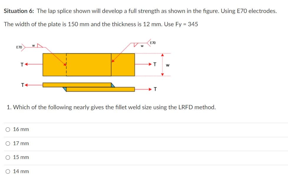 Situation 6: The lap splice shown will develop a full strength as shown in the figure. Using E70 electrodes.
The width of the plate is 150 mm and the thickness is 12 mm. Use Fy = 345
E70
T
T4
O 16 mm
O 17 mm
O 15 mm
w
O 14 mm
W
E70
1. Which of the following nearly gives the fillet weld size using the LRFD method.
T
T
W