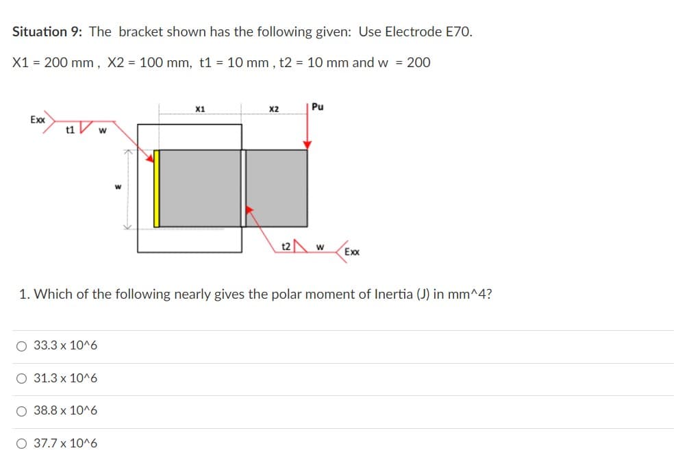 Situation 9: The bracket shown has the following given: Use Electrode E70.
X1 = 200 mm, X2 = 100 mm, t1 = 10 mm, t2 = 10 mm and w = 200
Exx
t1 w
O 33.3 x 10^6
O 31.3 x 10^6
O 38.8 x 10^6
X1
1. Which of the following nearly gives the polar moment of Inertia (J) in mm^4?
O 37.7 x 10^6
X2
Pu
t2 w Exx