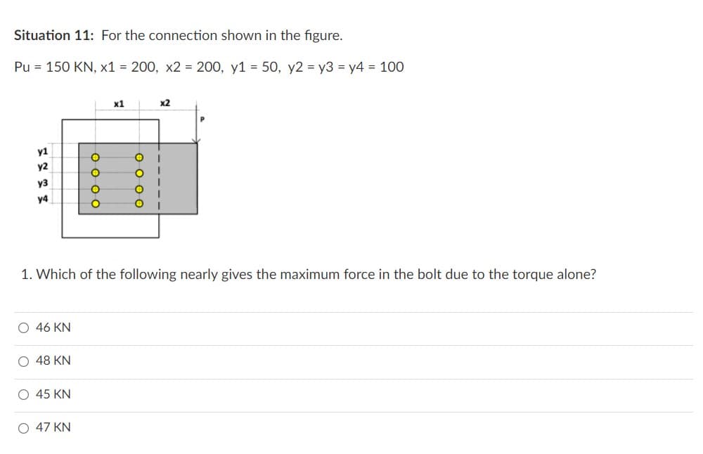 Situation 11: For the connection shown in the figure.
Pu = 150 KN, x1 = 200, x2 = 200, y1 = 50, y2 = y3 = y4 = 100
y1
у2
уз
у4
O 46 KN
0 48 KN
0000
O 45 KN
0 47 KN
x1
0000
1. Which of the following nearly gives the maximum force in the bolt due to the torque alone?
Х2